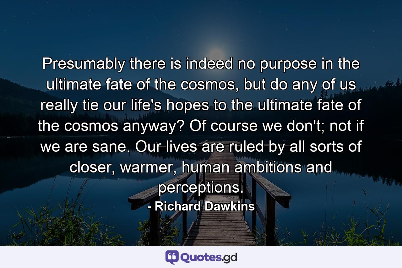 Presumably there is indeed no purpose in the ultimate fate of the cosmos, but do any of us really tie our life's hopes to the ultimate fate of the cosmos anyway? Of course we don't; not if we are sane. Our lives are ruled by all sorts of closer, warmer, human ambitions and perceptions. - Quote by Richard Dawkins