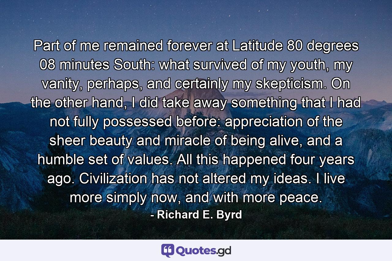 Part of me remained forever at Latitude 80 degrees 08 minutes South: what survived of my youth, my vanity, perhaps, and certainly my skepticism. On the other hand, I did take away something that I had not fully possessed before: appreciation of the sheer beauty and miracle of being alive, and a humble set of values. All this happened four years ago. Civilization has not altered my ideas. I live more simply now, and with more peace. - Quote by Richard E. Byrd