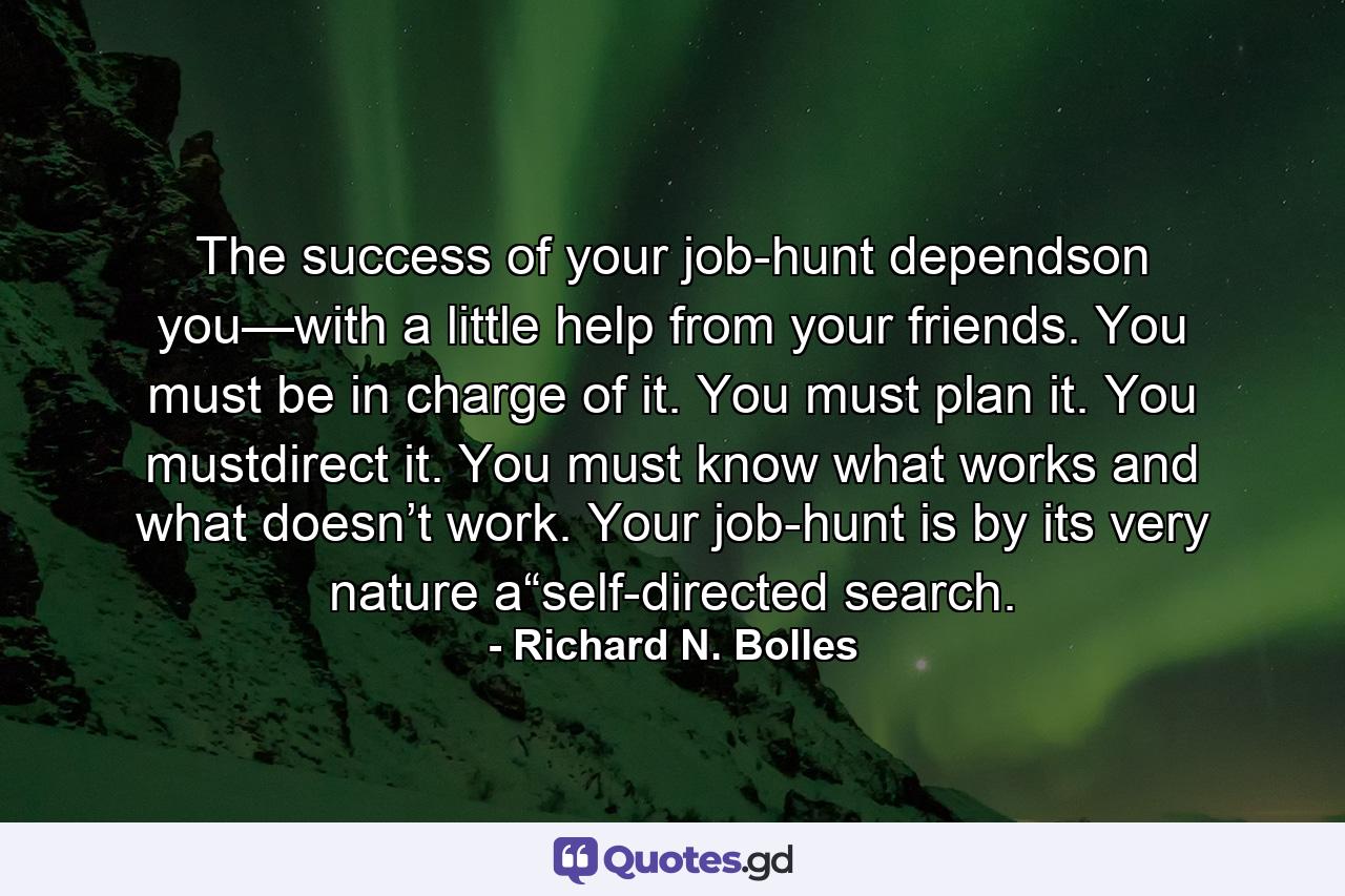 The success of your job-hunt dependson you—with a little help from your friends. You must be in charge of it. You must plan it. You mustdirect it. You must know what works and what doesn’t work. Your job-hunt is by its very nature a“self-directed search. - Quote by Richard N. Bolles