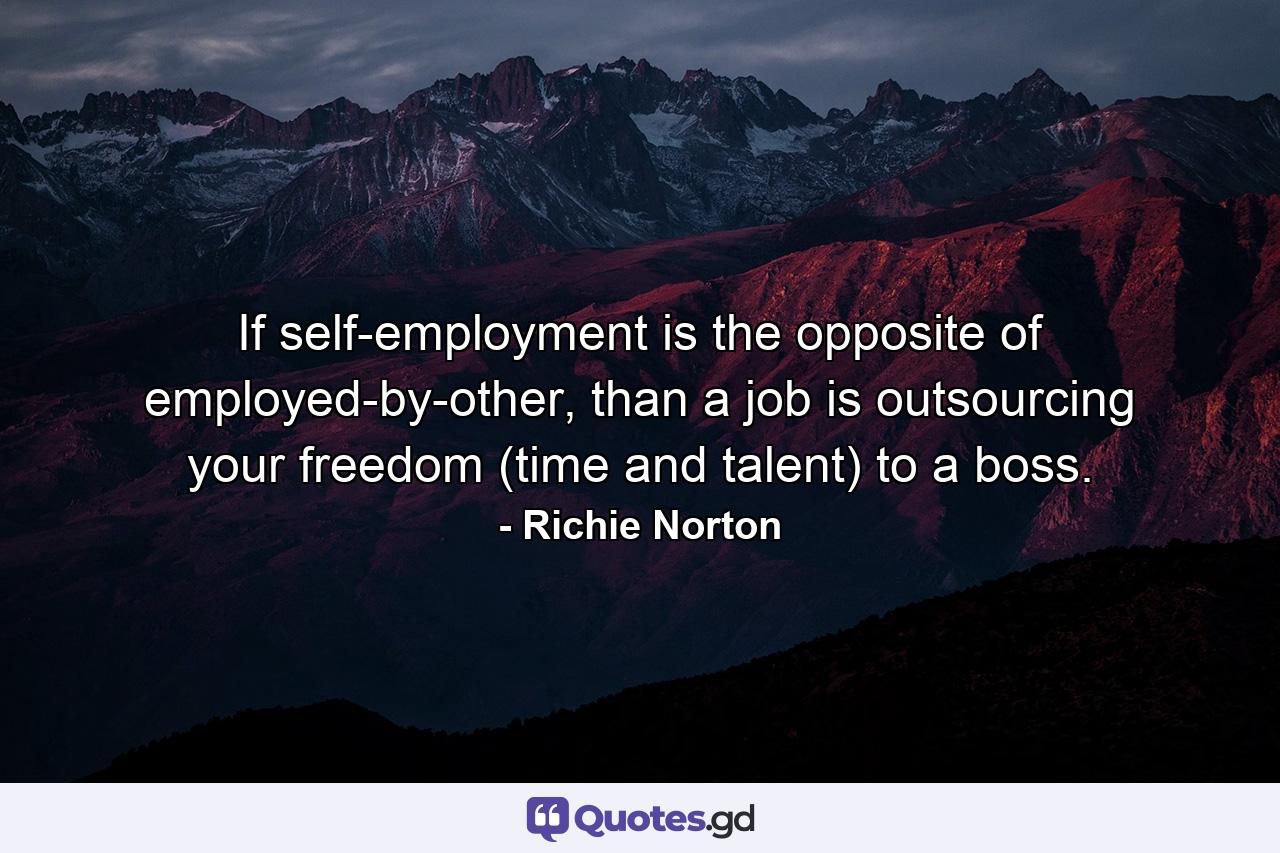 If self-employment is the opposite of employed-by-other, than a job is outsourcing your freedom (time and talent) to a boss. - Quote by Richie Norton