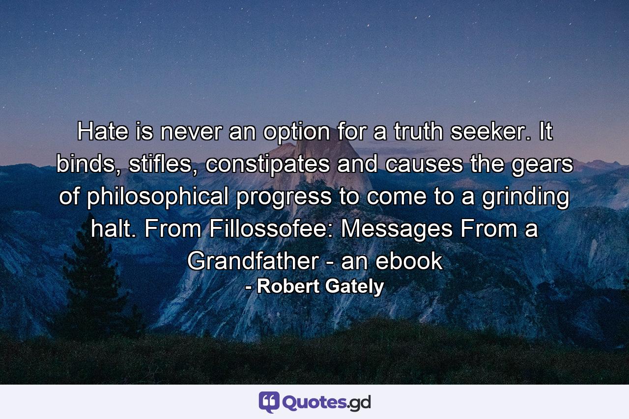 Hate is never an option for a truth seeker. It binds, stifles, constipates and causes the gears of philosophical progress to come to a grinding halt. From Fillossofee: Messages From a Grandfather - an ebook - Quote by Robert Gately