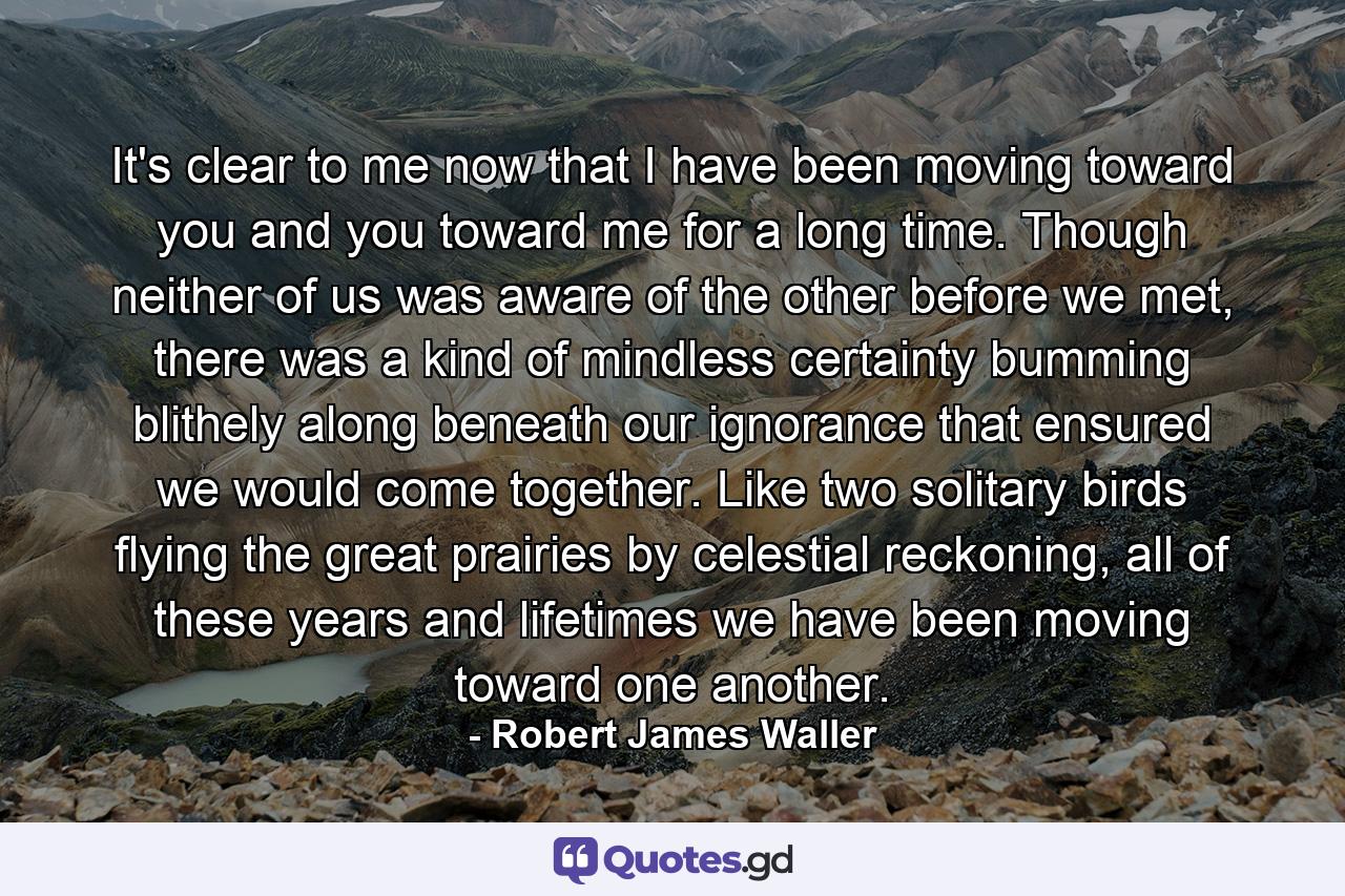 It's clear to me now that I have been moving toward you and you toward me for a long time. Though neither of us was aware of the other before we met, there was a kind of mindless certainty bumming blithely along beneath our ignorance that ensured we would come together. Like two solitary birds flying the great prairies by celestial reckoning, all of these years and lifetimes we have been moving toward one another. - Quote by Robert James Waller