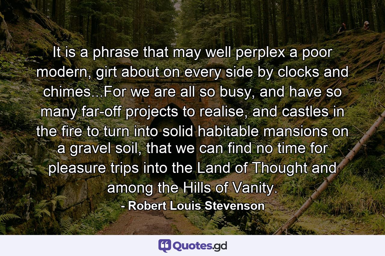 It is a phrase that may well perplex a poor modern, girt about on every side by clocks and chimes...For we are all so busy, and have so many far-off projects to realise, and castles in the fire to turn into solid habitable mansions on a gravel soil, that we can find no time for pleasure trips into the Land of Thought and among the Hills of Vanity. - Quote by Robert Louis Stevenson