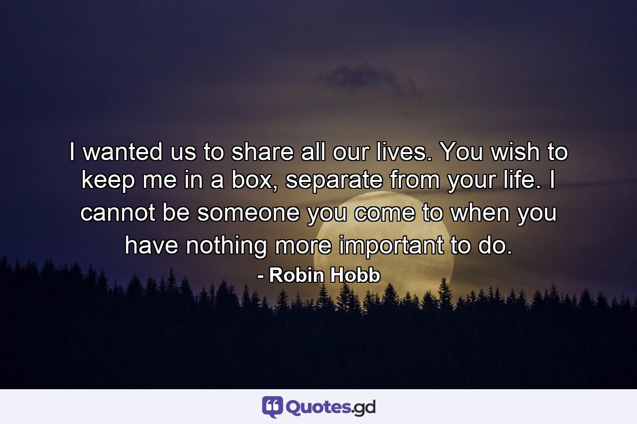 I wanted us to share all our lives. You wish to keep me in a box, separate from your life. I cannot be someone you come to when you have nothing more important to do. - Quote by Robin Hobb