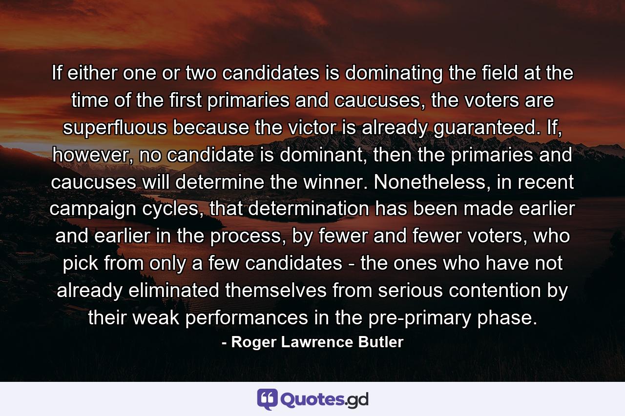 If either one or two candidates is dominating the field at the time of the first primaries and caucuses, the voters are superfluous because the victor is already guaranteed. If, however, no candidate is dominant, then the primaries and caucuses will determine the winner. Nonetheless, in recent campaign cycles, that determination has been made earlier and earlier in the process, by fewer and fewer voters, who pick from only a few candidates - the ones who have not already eliminated themselves from serious contention by their weak performances in the pre-primary phase. - Quote by Roger Lawrence Butler