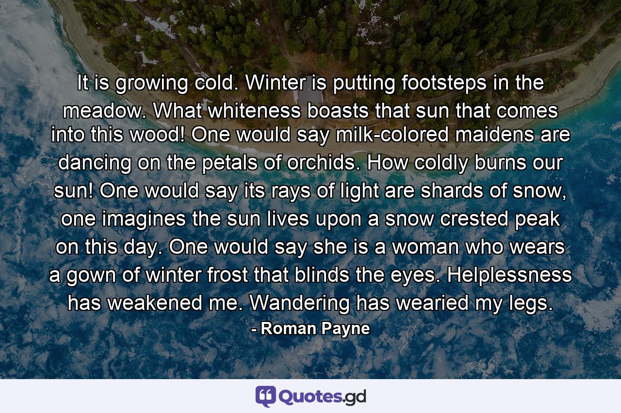 It is growing cold. Winter is putting footsteps in the meadow. What whiteness boasts that sun that comes into this wood! One would say milk-colored maidens are dancing on the petals of orchids. How coldly burns our sun! One would say its rays of light are shards of snow, one imagines the sun lives upon a snow crested peak on this day. One would say she is a woman who wears a gown of winter frost that blinds the eyes. Helplessness has weakened me. Wandering has wearied my legs. - Quote by Roman Payne