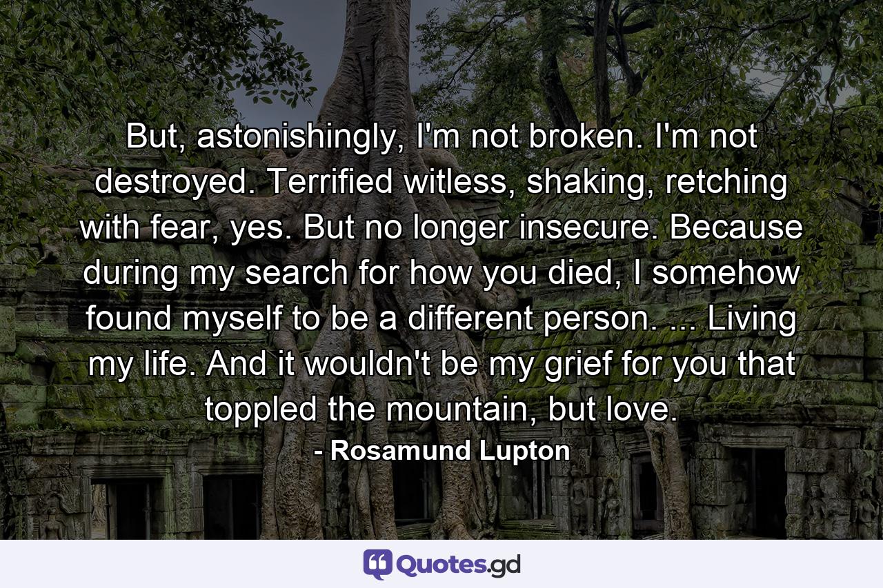 But, astonishingly, I'm not broken. I'm not destroyed. Terrified witless, shaking, retching with fear, yes. But no longer insecure. Because during my search for how you died, I somehow found myself to be a different person. ... Living my life. And it wouldn't be my grief for you that toppled the mountain, but love. - Quote by Rosamund Lupton