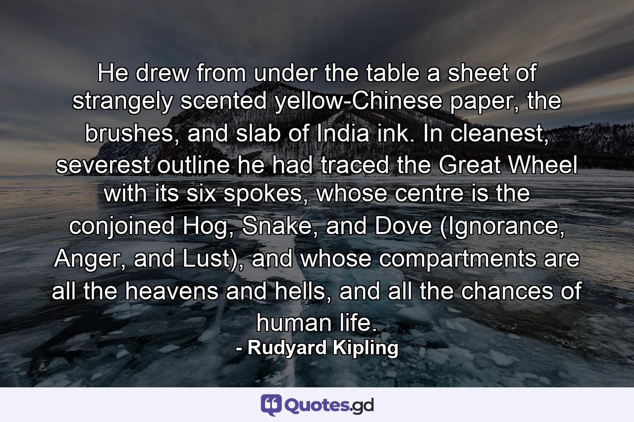 He drew from under the table a sheet of strangely scented yellow-Chinese paper, the brushes, and slab of India ink. In cleanest, severest outline he had traced the Great Wheel with its six spokes, whose centre is the conjoined Hog, Snake, and Dove (Ignorance, Anger, and Lust), and whose compartments are all the heavens and hells, and all the chances of human life. - Quote by Rudyard Kipling