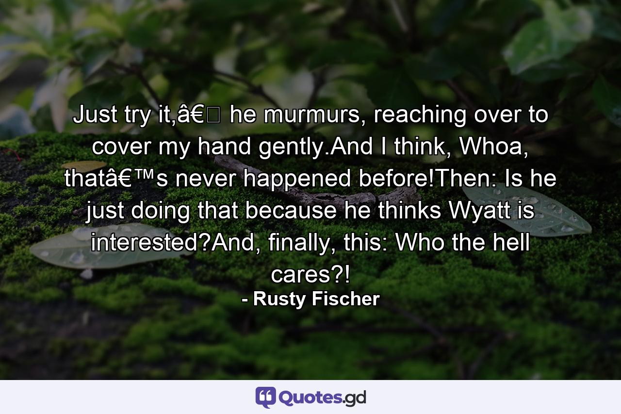 Just try it,â€� he murmurs, reaching over to cover my hand gently.And I think, Whoa, thatâ€™s never happened before!Then: Is he just doing that because he thinks Wyatt is interested?And, finally, this: Who the hell cares?! - Quote by Rusty Fischer