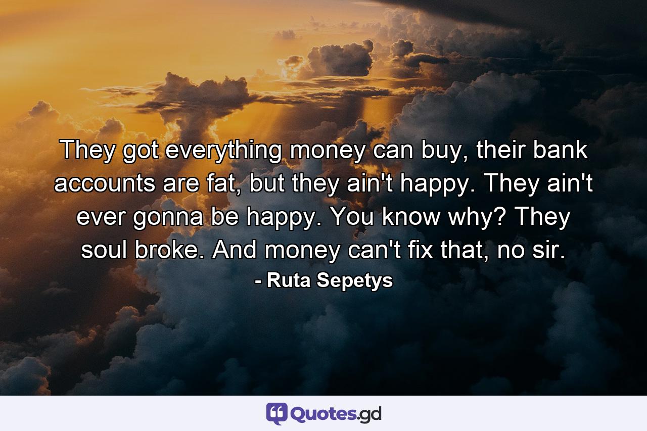 They got everything money can buy, their bank accounts are fat, but they ain't happy. They ain't ever gonna be happy. You know why? They soul broke. And money can't fix that, no sir. - Quote by Ruta Sepetys