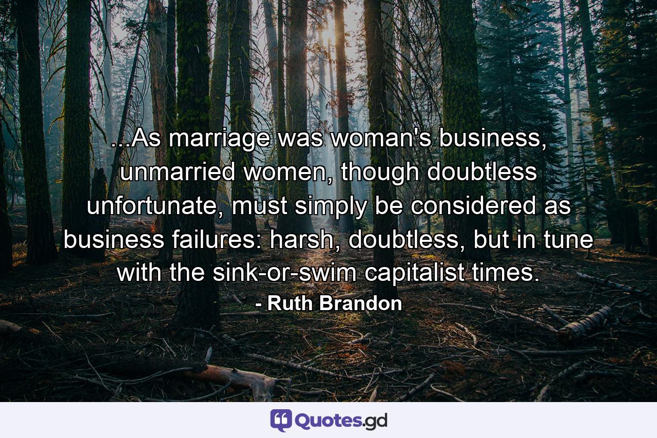 ...As marriage was woman's business, unmarried women, though doubtless unfortunate, must simply be considered as business failures: harsh, doubtless, but in tune with the sink-or-swim capitalist times. - Quote by Ruth Brandon