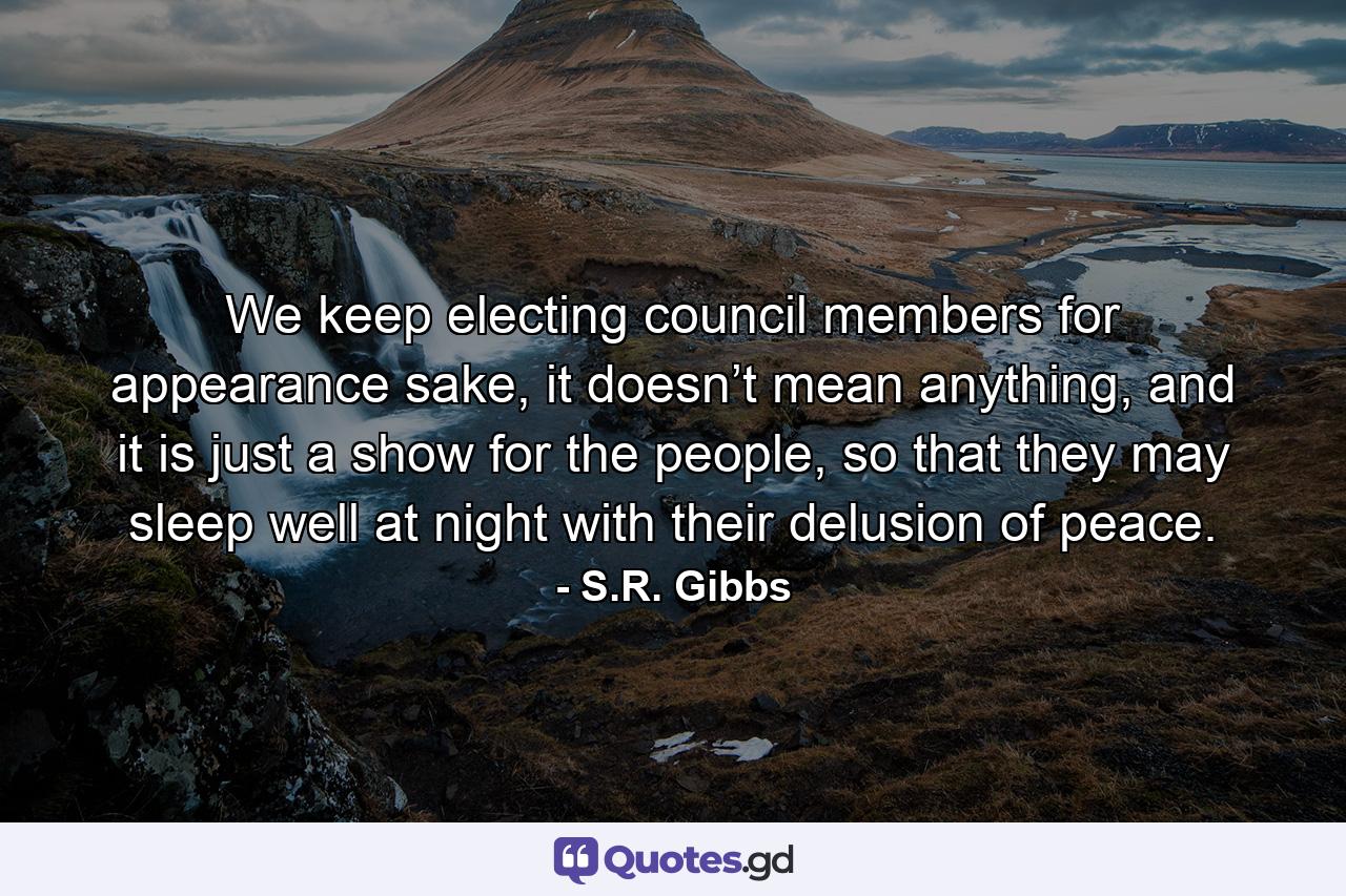 We keep electing council members for appearance sake, it doesn’t mean anything, and it is just a show for the people, so that they may sleep well at night with their delusion of peace. - Quote by S.R. Gibbs