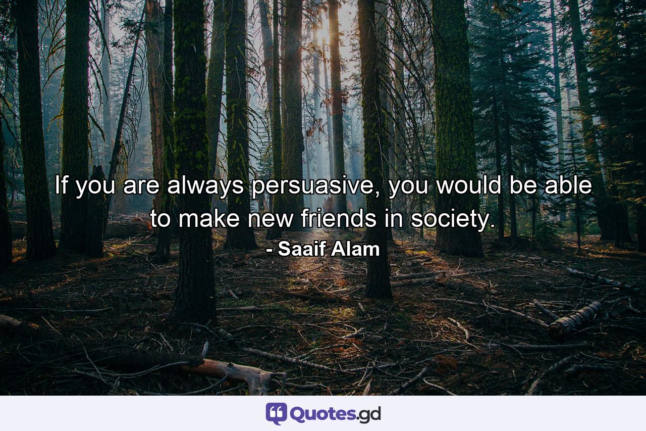 If you are always persuasive, you would be able to make new friends in society. - Quote by Saaif Alam