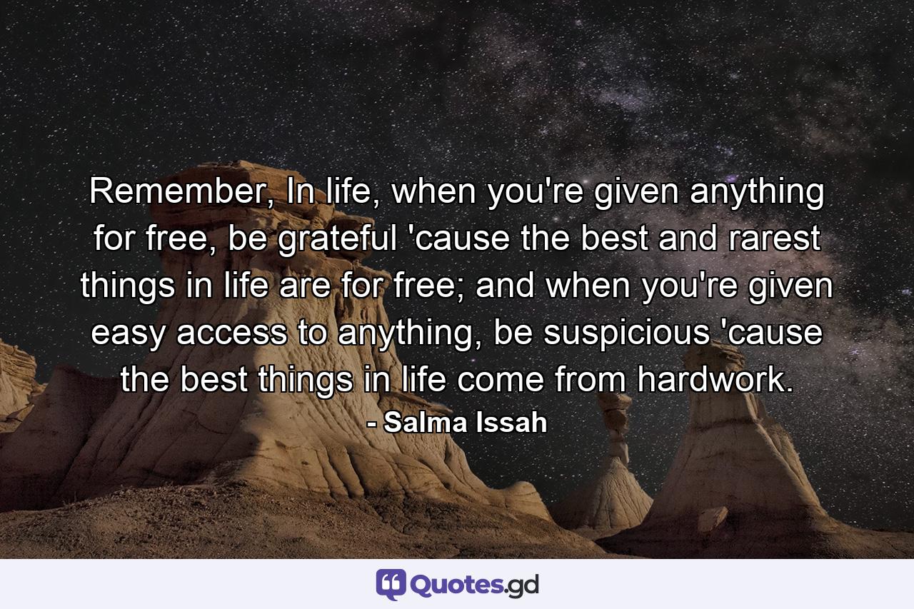 Remember, In life, when you're given anything for free, be grateful 'cause the best and rarest things in life are for free; and when you're given easy access to anything, be suspicious 'cause the best things in life come from hardwork. - Quote by Salma Issah