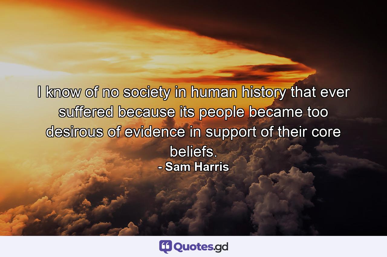 I know of no society in human history that ever suffered because its people became too desirous of evidence in support of their core beliefs. - Quote by Sam Harris