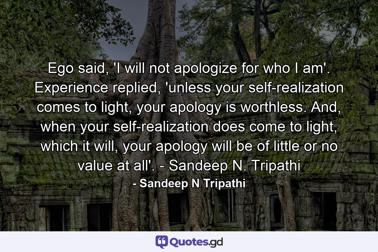 Ego said, 'I will not apologize for who I am'. Experience replied, 'unless your self-realization comes to light, your apology is worthless. And, when your self-realization does come to light, which it will, your apology will be of little or no value at all'. - Sandeep N. Tripathi - Quote by Sandeep N Tripathi