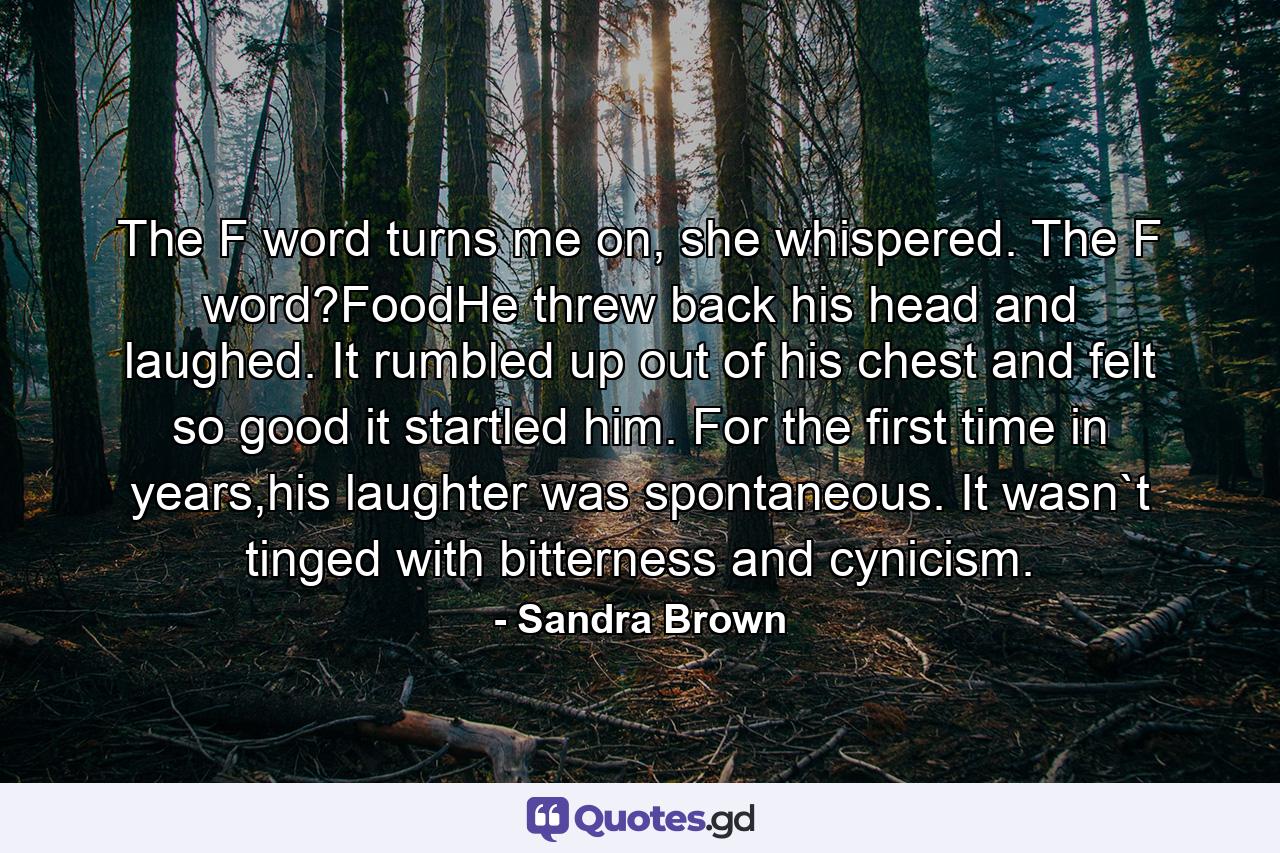 The F word turns me on, she whispered. The F word?FoodHe threw back his head and laughed. It rumbled up out of his chest and felt so good it startled him. For the first time in years,his laughter was spontaneous. It wasn`t tinged with bitterness and cynicism. - Quote by Sandra Brown