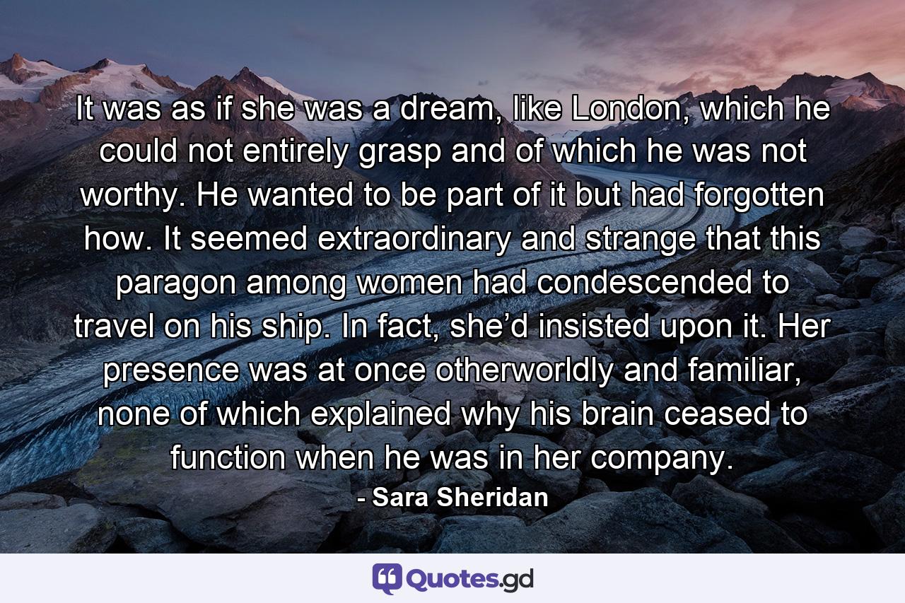It was as if she was a dream, like London, which he could not entirely grasp and of which he was not worthy. He wanted to be part of it but had forgotten how. It seemed extraordinary and strange that this paragon among women had condescended to travel on his ship. In fact, she’d insisted upon it. Her presence was at once otherworldly and familiar, none of which explained why his brain ceased to function when he was in her company. - Quote by Sara Sheridan