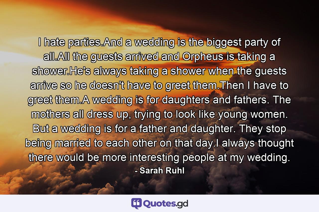 I hate parties.And a wedding is the biggest party of all.All the guests arrived and Orpheus is taking a shower.He's always taking a shower when the guests arrive so he doesn't have to greet them.Then I have to greet them.A wedding is for daughters and fathers. The mothers all dress up, trying to look like young women. But a wedding is for a father and daughter. They stop being married to each other on that day.I always thought there would be more interesting people at my wedding. - Quote by Sarah Ruhl