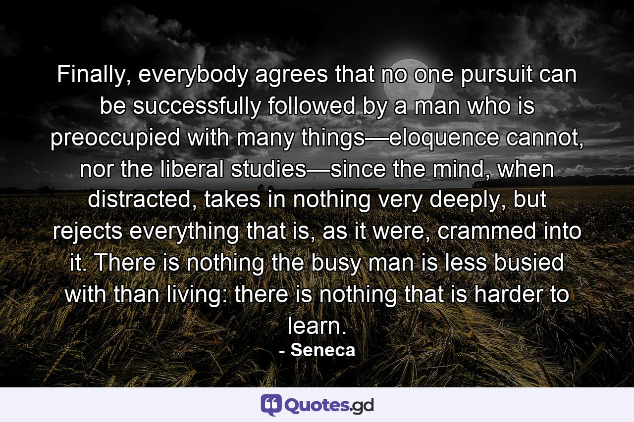 Finally, everybody agrees that no one pursuit can be successfully followed by a man who is preoccupied with many things—eloquence cannot, nor the liberal studies—since the mind, when distracted, takes in nothing very deeply, but rejects everything that is, as it were, crammed into it. There is nothing the busy man is less busied with than living: there is nothing that is harder to learn. - Quote by Seneca