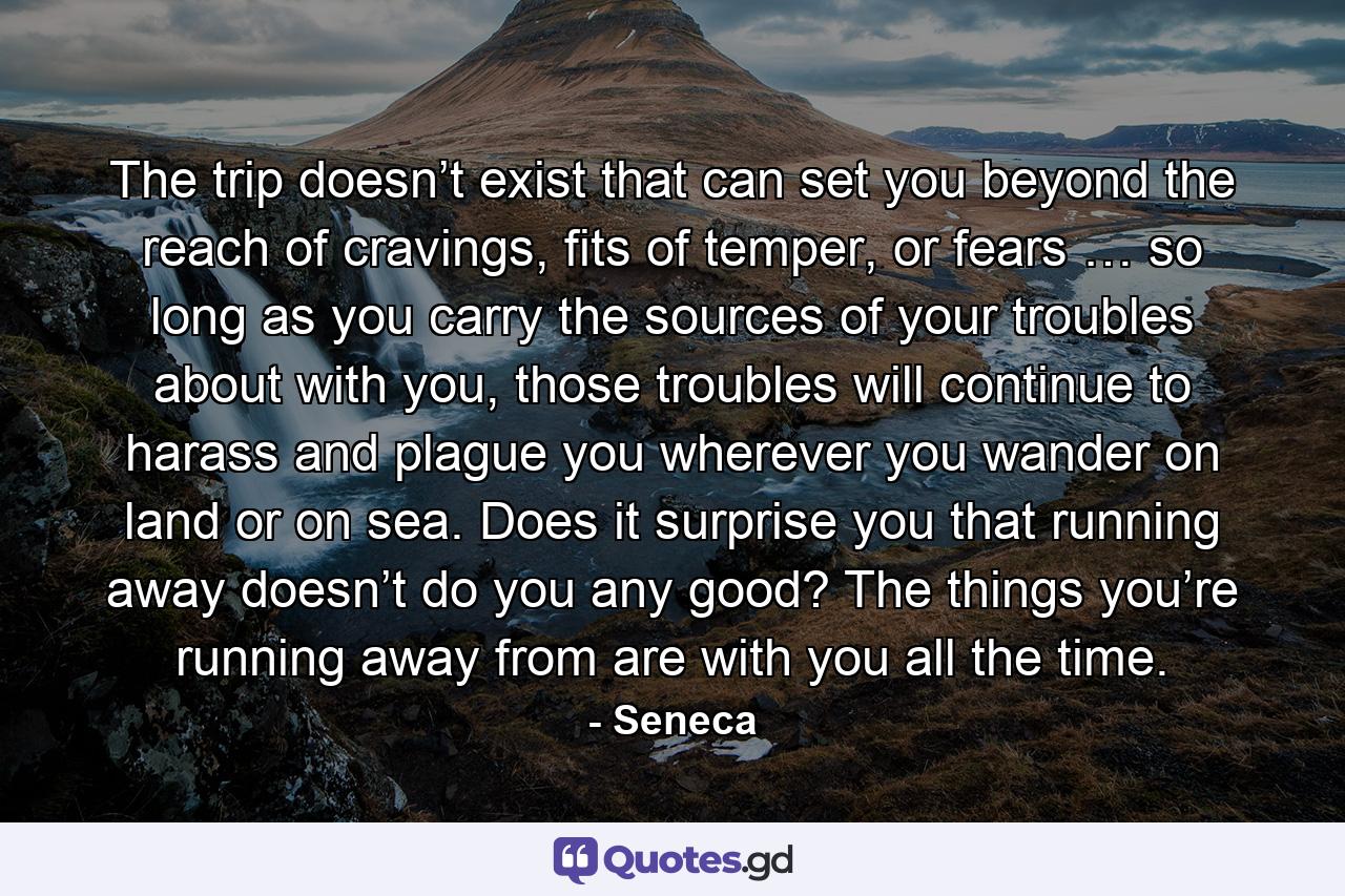 The trip doesn’t exist that can set you beyond the reach of cravings, fits of temper, or fears … so long as you carry the sources of your troubles about with you, those troubles will continue to harass and plague you wherever you wander on land or on sea. Does it surprise you that running away doesn’t do you any good? The things you’re running away from are with you all the time. - Quote by Seneca