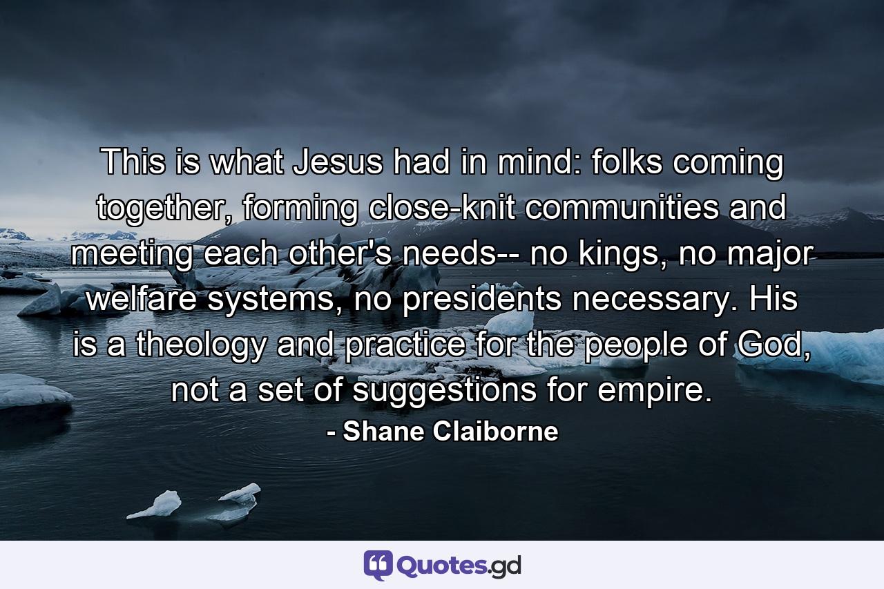 This is what Jesus had in mind: folks coming together, forming close-knit communities and meeting each other's needs-- no kings, no major welfare systems, no presidents necessary. His is a theology and practice for the people of God, not a set of suggestions for empire. - Quote by Shane Claiborne