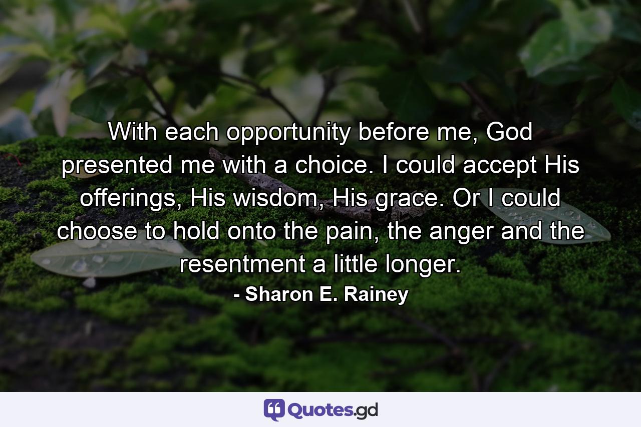 With each opportunity before me, God presented me with a choice. I could accept His offerings, His wisdom, His grace. Or I could choose to hold onto the pain, the anger and the resentment a little longer. - Quote by Sharon E. Rainey