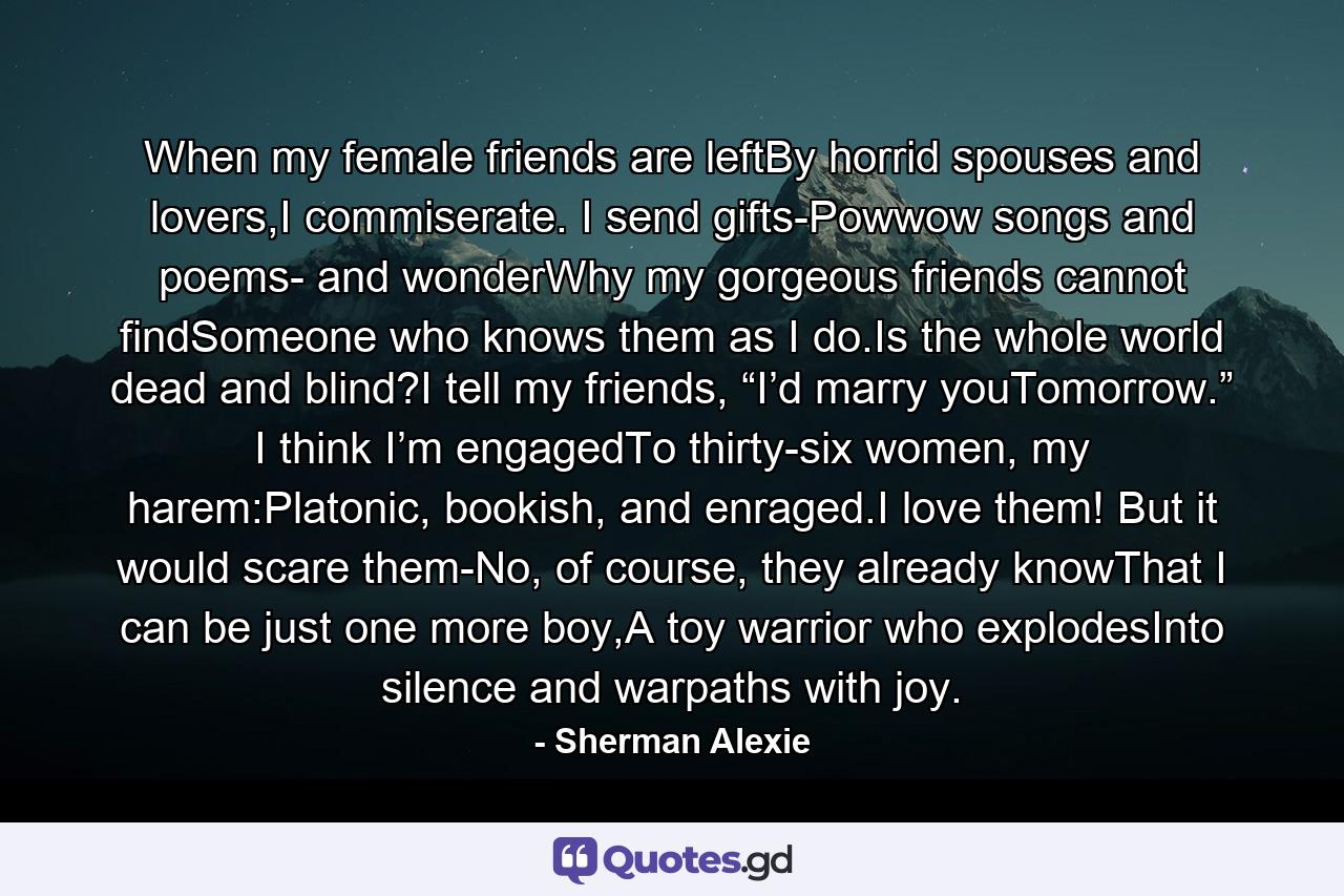 When my female friends are leftBy horrid spouses and lovers,I commiserate. I send gifts-Powwow songs and poems- and wonderWhy my gorgeous friends cannot findSomeone who knows them as I do.Is the whole world dead and blind?I tell my friends, “I’d marry youTomorrow.” I think I’m engagedTo thirty-six women, my harem:Platonic, bookish, and enraged.I love them! But it would scare them-No, of course, they already knowThat I can be just one more boy,A toy warrior who explodesInto silence and warpaths with joy. - Quote by Sherman Alexie