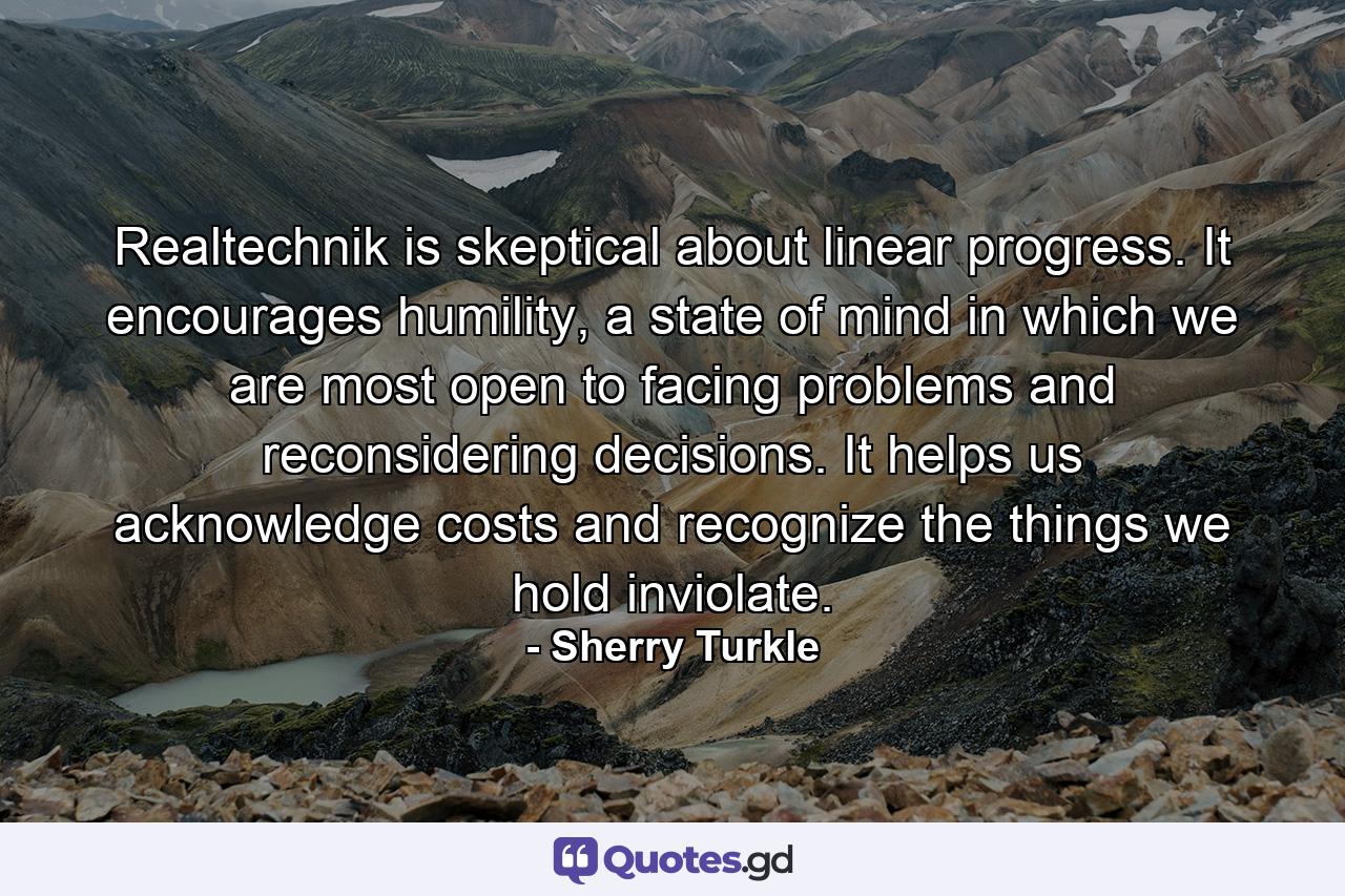 Realtechnik is skeptical about linear progress. It encourages humility, a state of mind in which we are most open to facing problems and reconsidering decisions. It helps us acknowledge costs and recognize the things we hold inviolate. - Quote by Sherry Turkle