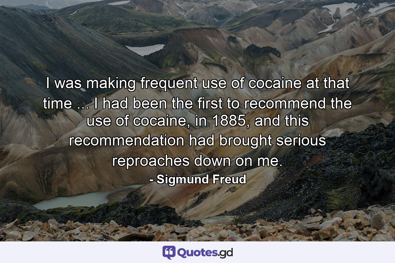 I was making frequent use of cocaine at that time ... I had been the first to recommend the use of cocaine, in 1885, and this recommendation had brought serious reproaches down on me. - Quote by Sigmund Freud