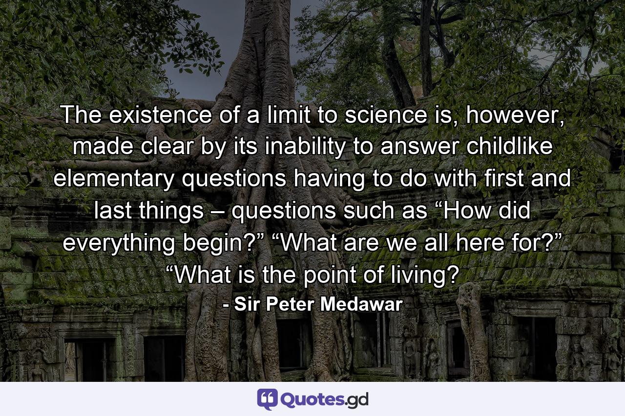 The existence of a limit to science is, however, made clear by its inability to answer childlike elementary questions having to do with first and last things – questions such as “How did everything begin?” “What are we all here for?” “What is the point of living? - Quote by Sir Peter Medawar