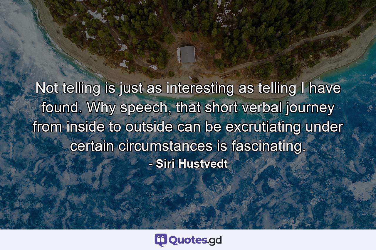 Not telling is just as interesting as telling I have found. Why speech, that short verbal journey from inside to outside can be excrutiating under certain circumstances is fascinating. - Quote by Siri Hustvedt