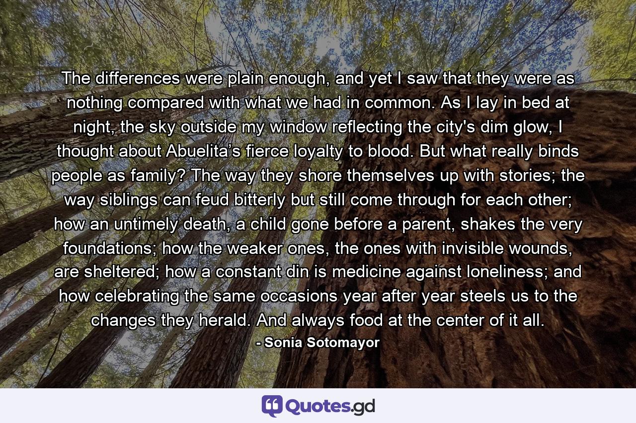 The differences were plain enough, and yet I saw that they were as nothing compared with what we had in common. As I lay in bed at night, the sky outside my window reflecting the city's dim glow, I thought about Abuelita’s fierce loyalty to blood. But what really binds people as family? The way they shore themselves up with stories; the way siblings can feud bitterly but still come through for each other; how an untimely death, a child gone before a parent, shakes the very foundations; how the weaker ones, the ones with invisible wounds, are sheltered; how a constant din is medicine against loneliness; and how celebrating the same occasions year after year steels us to the changes they herald. And always food at the center of it all. - Quote by Sonia Sotomayor