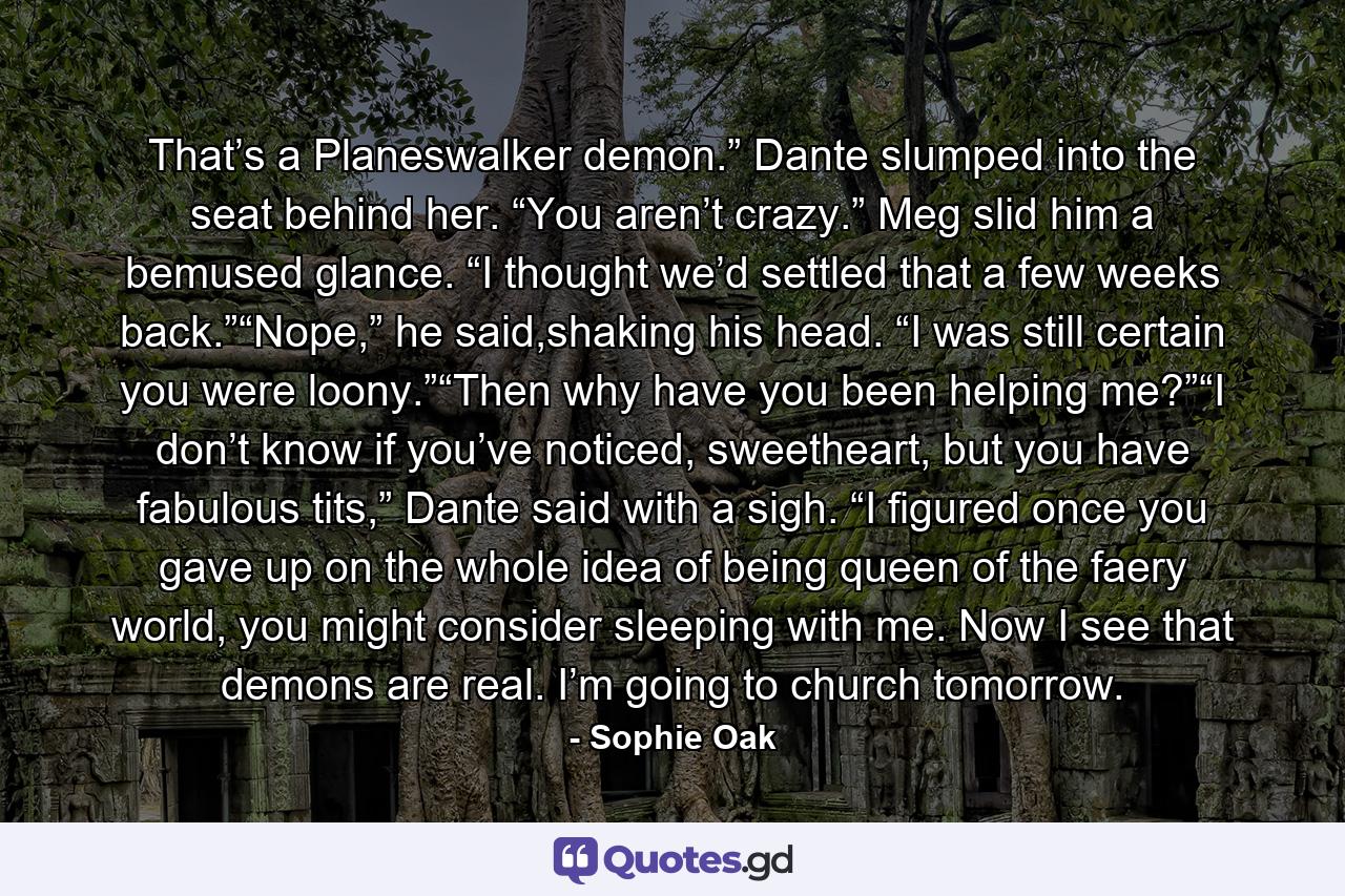 That’s a Planeswalker demon.” Dante slumped into the seat behind her. “You aren’t crazy.” Meg slid him a bemused glance. “I thought we’d settled that a few weeks back.”“Nope,” he said,shaking his head. “I was still certain you were loony.”“Then why have you been helping me?”“I don’t know if you’ve noticed, sweetheart, but you have fabulous tits,” Dante said with a sigh. “I figured once you gave up on the whole idea of being queen of the faery world, you might consider sleeping with me. Now I see that demons are real. I’m going to church tomorrow. - Quote by Sophie Oak