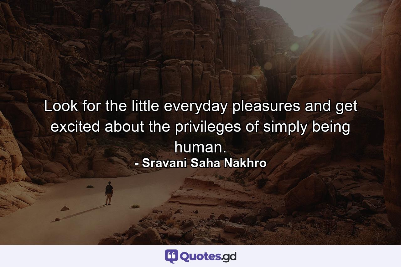 Look for the little everyday pleasures and get excited about the privileges of simply being human. - Quote by Sravani Saha Nakhro