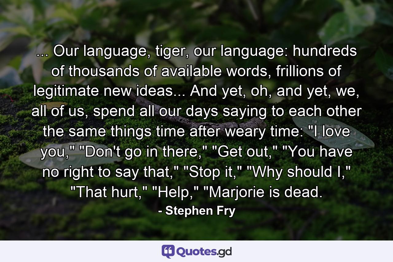 ... Our language, tiger, our language: hundreds of thousands of available words, frillions of legitimate new ideas... And yet, oh, and yet, we, all of us, spend all our days saying to each other the same things time after weary time: 