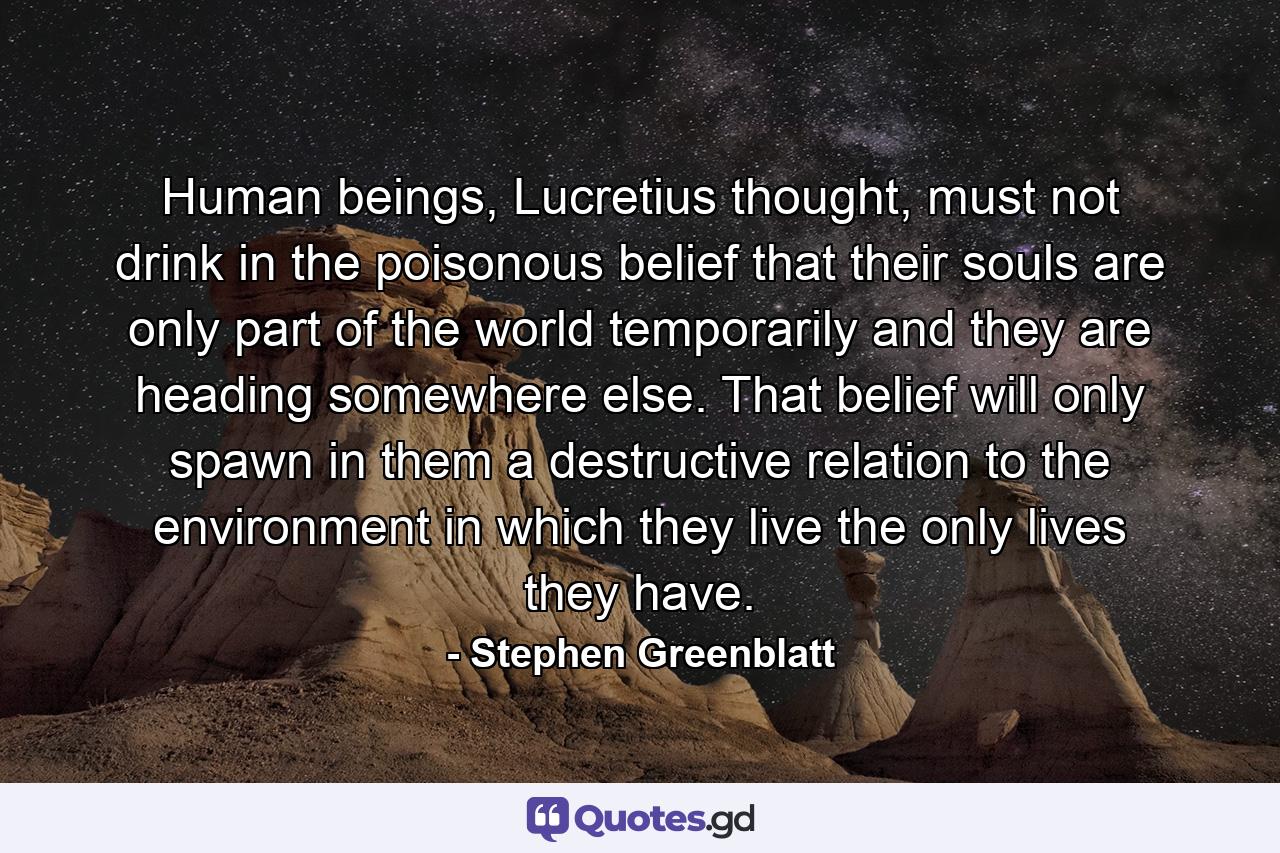 Human beings, Lucretius thought, must not drink in the poisonous belief that their souls are only part of the world temporarily and they are heading somewhere else. That belief will only spawn in them a destructive relation to the environment in which they live the only lives they have. - Quote by Stephen Greenblatt