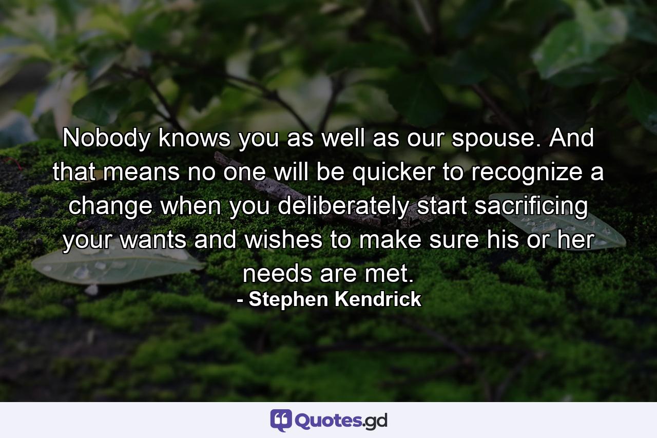 Nobody knows you as well as our spouse. And that means no one will be quicker to recognize a change when you deliberately start sacrificing your wants and wishes to make sure his or her needs are met. - Quote by Stephen Kendrick