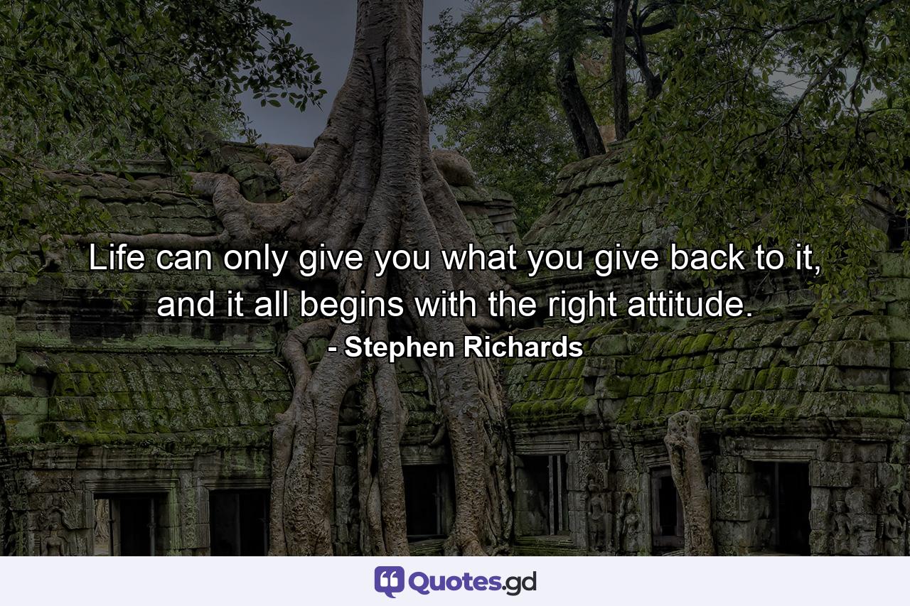 Life can only give you what you give back to it, and it all begins with the right attitude. - Quote by Stephen Richards