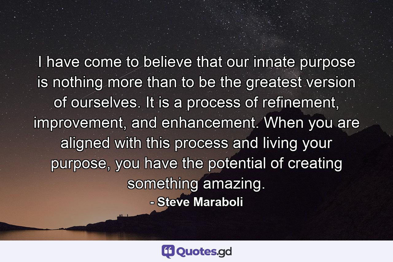 I have come to believe that our innate purpose is nothing more than to be the greatest version of ourselves. It is a process of refinement, improvement, and enhancement. When you are aligned with this process and living your purpose, you have the potential of creating something amazing. - Quote by Steve Maraboli