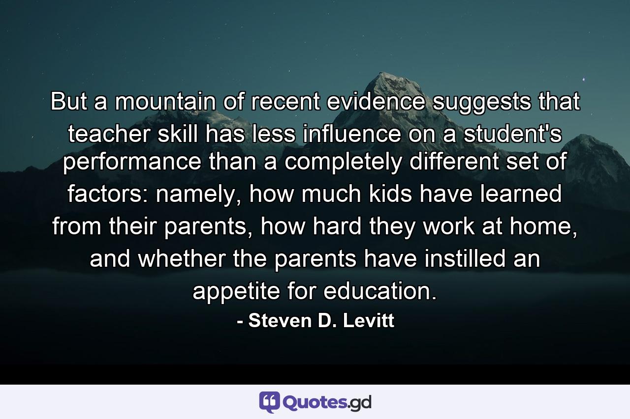 But a mountain of recent evidence suggests that teacher skill has less influence on a student's performance than a completely different set of factors: namely, how much kids have learned from their parents, how hard they work at home, and whether the parents have instilled an appetite for education. - Quote by Steven D. Levitt