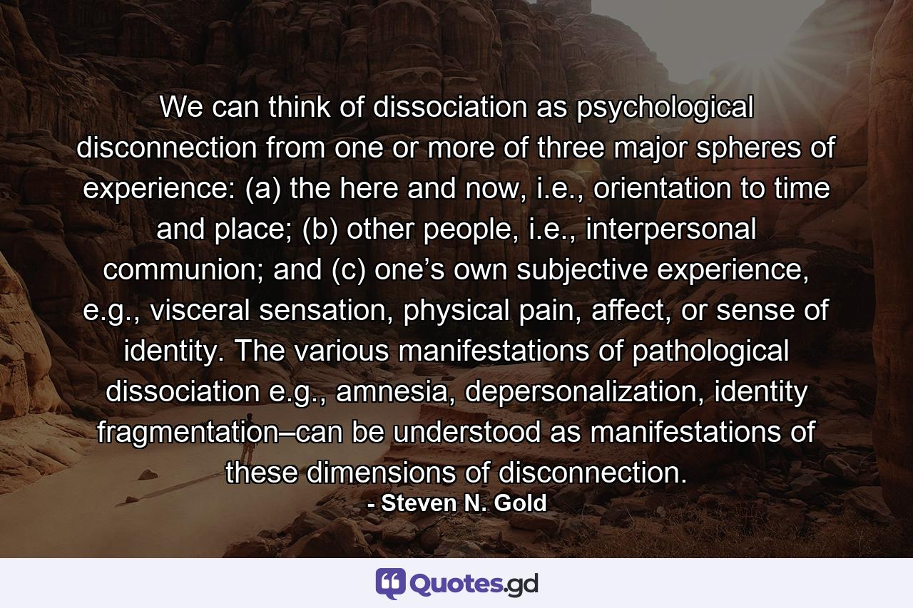 We can think of dissociation as psychological disconnection from one or more of three major spheres of experience: (a) the here and now, i.e., orientation to time and place; (b) other people, i.e., interpersonal communion; and (c) one’s own subjective experience, e.g., visceral sensation, physical pain, affect, or sense of identity. The various manifestations of pathological dissociation e.g., amnesia, depersonalization, identity fragmentation–can be understood as manifestations of these dimensions of disconnection. - Quote by Steven N. Gold