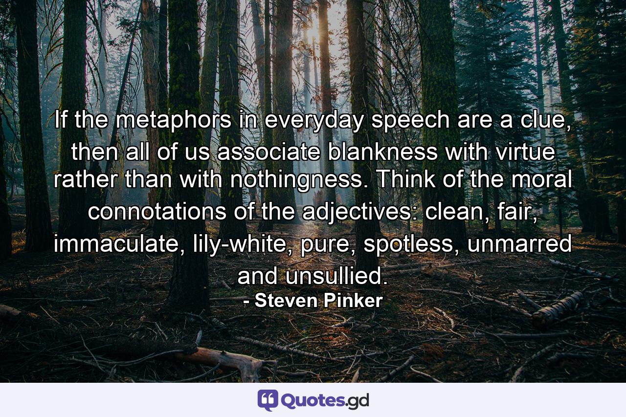 If the metaphors in everyday speech are a clue, then all of us associate blankness with virtue rather than with nothingness. Think of the moral connotations of the adjectives: clean, fair, immaculate, lily-white, pure, spotless, unmarred and unsullied. - Quote by Steven Pinker