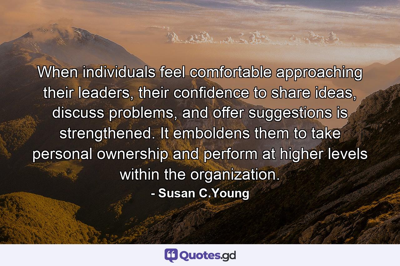 When individuals feel comfortable approaching their leaders, their confidence to share ideas, discuss problems, and offer suggestions is strengthened. It emboldens them to take personal ownership and perform at higher levels within the organization. - Quote by Susan C.Young