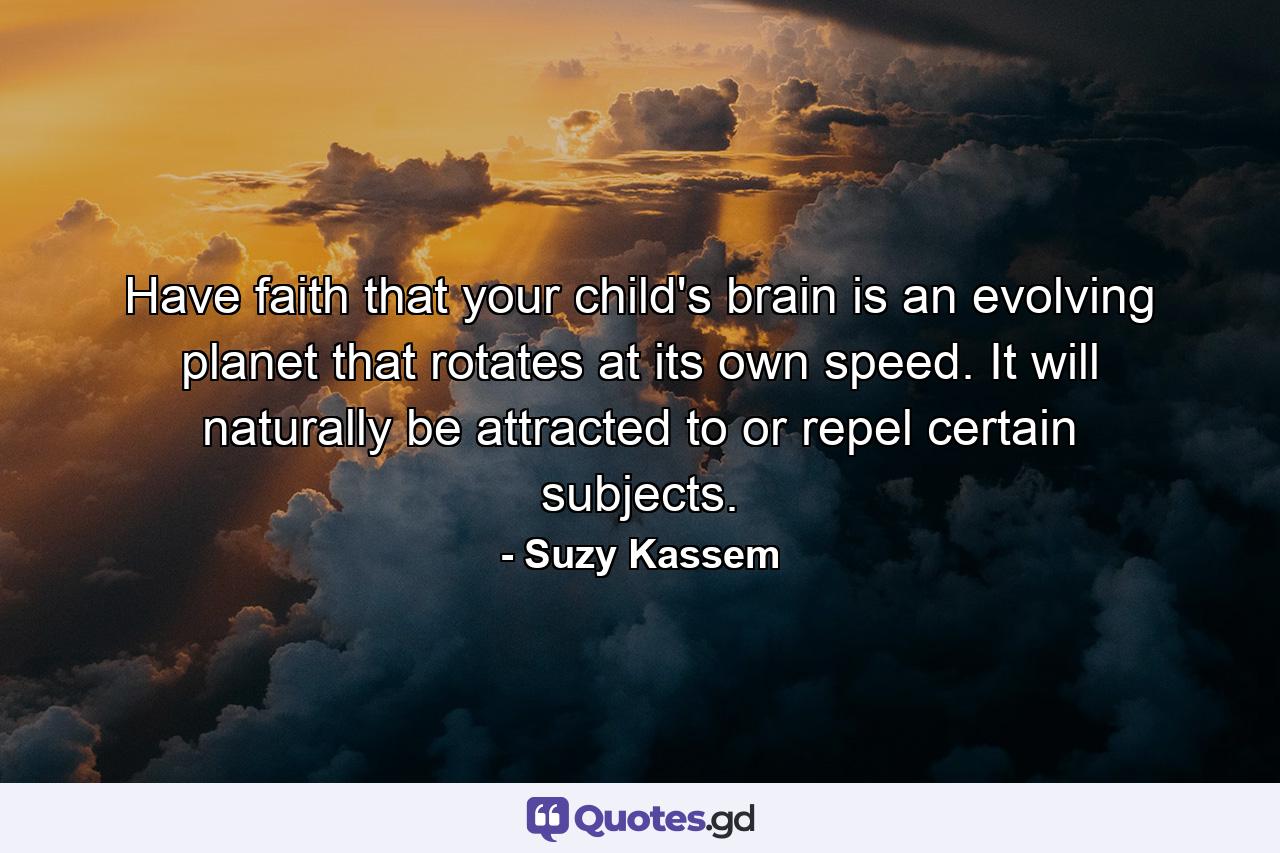 Have faith that your child's brain is an evolving planet that rotates at its own speed. It will naturally be attracted to or repel certain subjects. - Quote by Suzy Kassem