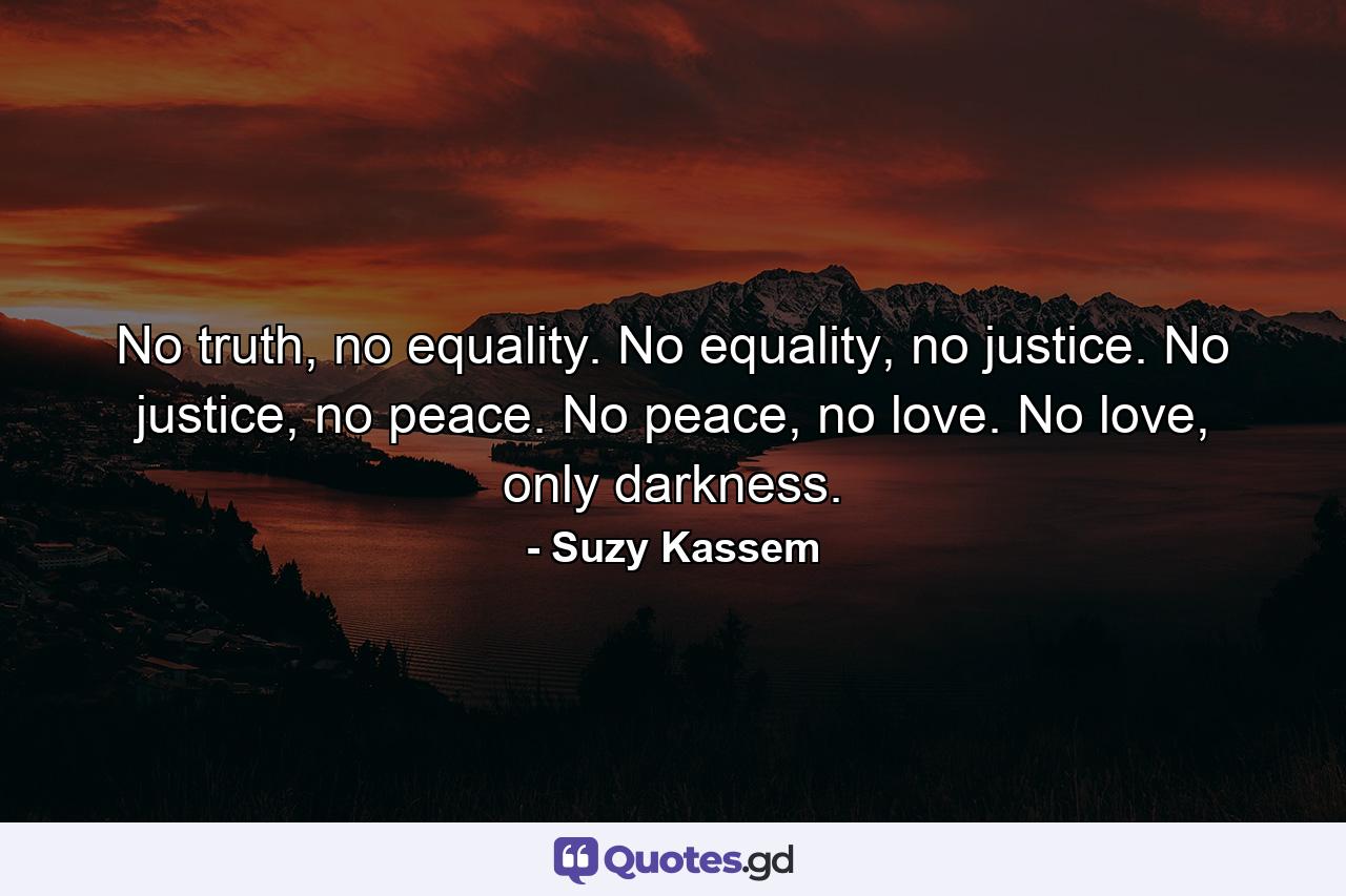 No truth, no equality. No equality, no justice. No justice, no peace. No peace, no love. No love, only darkness. - Quote by Suzy Kassem