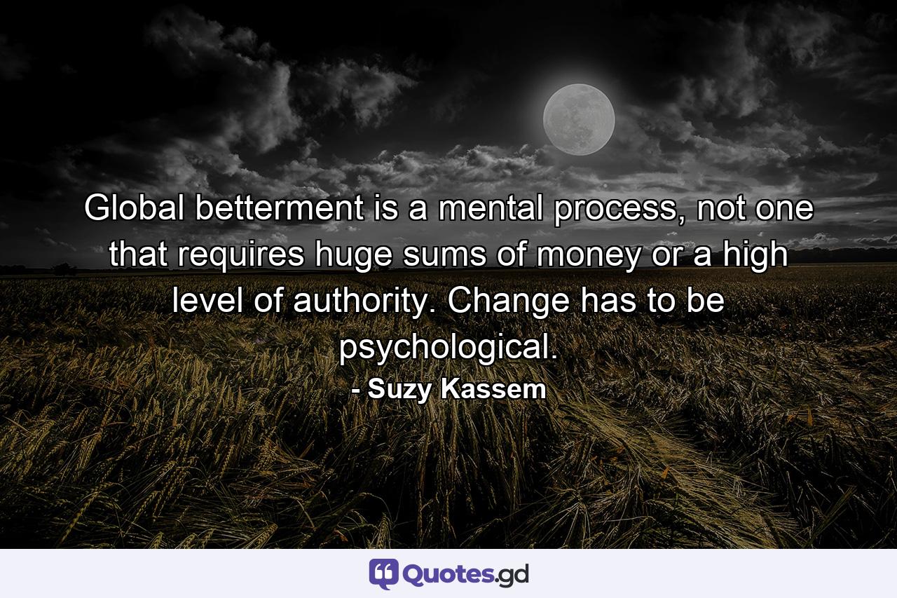 Global betterment is a mental process, not one that requires huge sums of money or a high level of authority. Change has to be psychological. - Quote by Suzy Kassem