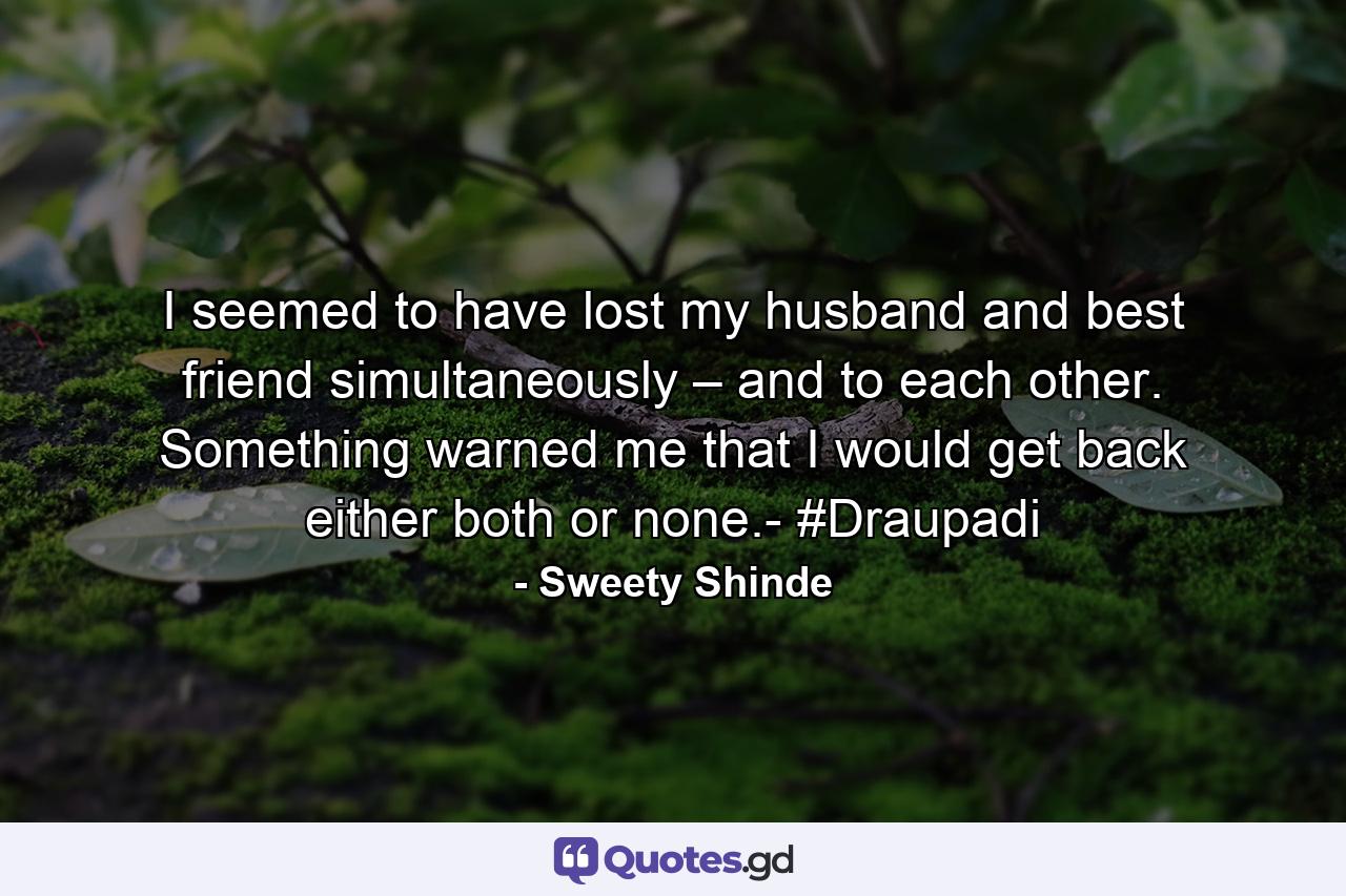 I seemed to have lost my husband and best friend simultaneously – and to each other. Something warned me that I would get back either both or none.- #Draupadi - Quote by Sweety Shinde