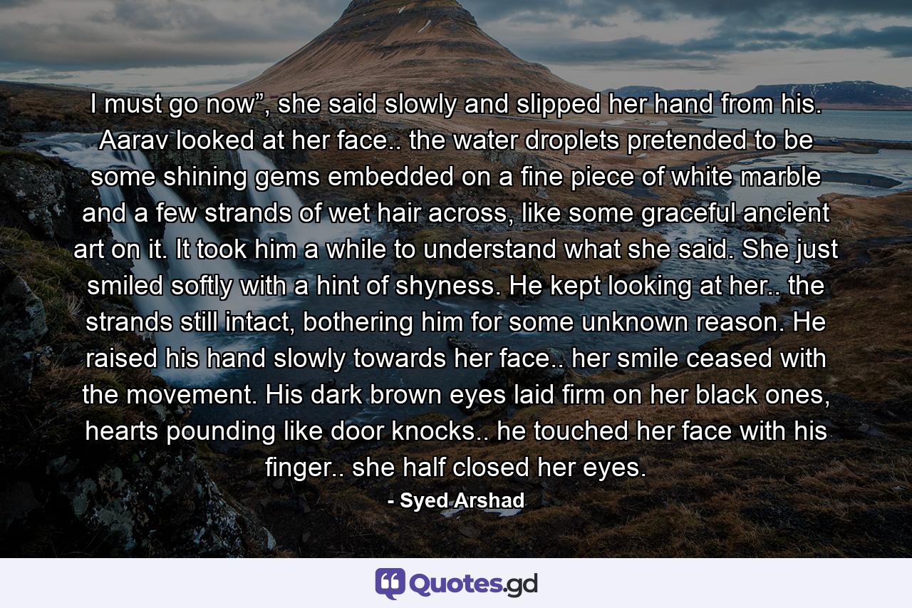 I must go now”, she said slowly and slipped her hand from his. Aarav looked at her face.. the water droplets pretended to be some shining gems embedded on a fine piece of white marble and a few strands of wet hair across, like some graceful ancient art on it. It took him a while to understand what she said. She just smiled softly with a hint of shyness. He kept looking at her.. the strands still intact, bothering him for some unknown reason. He raised his hand slowly towards her face.. her smile ceased with the movement. His dark brown eyes laid firm on her black ones, hearts pounding like door knocks.. he touched her face with his finger.. she half closed her eyes. - Quote by Syed Arshad