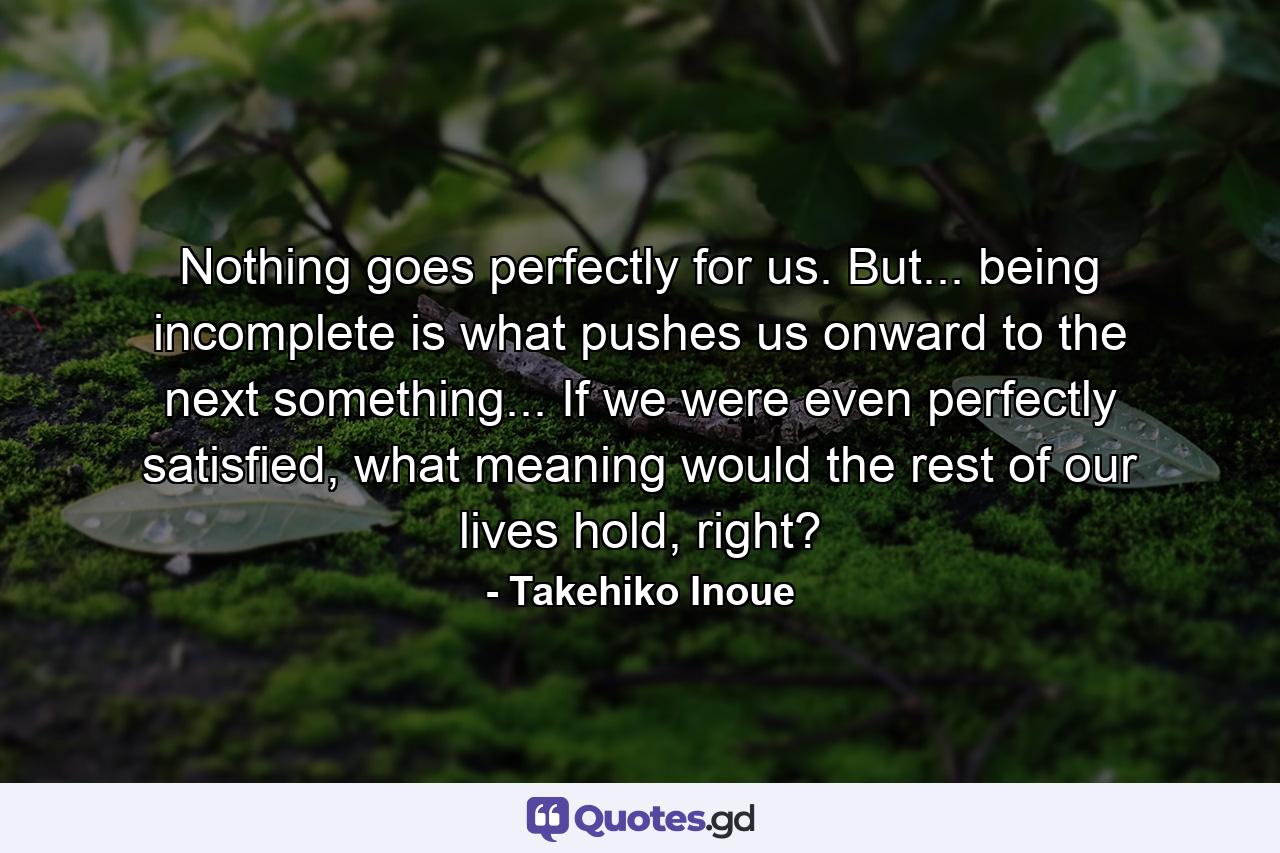 Nothing goes perfectly for us. But... being incomplete is what pushes us onward to the next something... If we were even perfectly satisfied, what meaning would the rest of our lives hold, right? - Quote by Takehiko Inoue